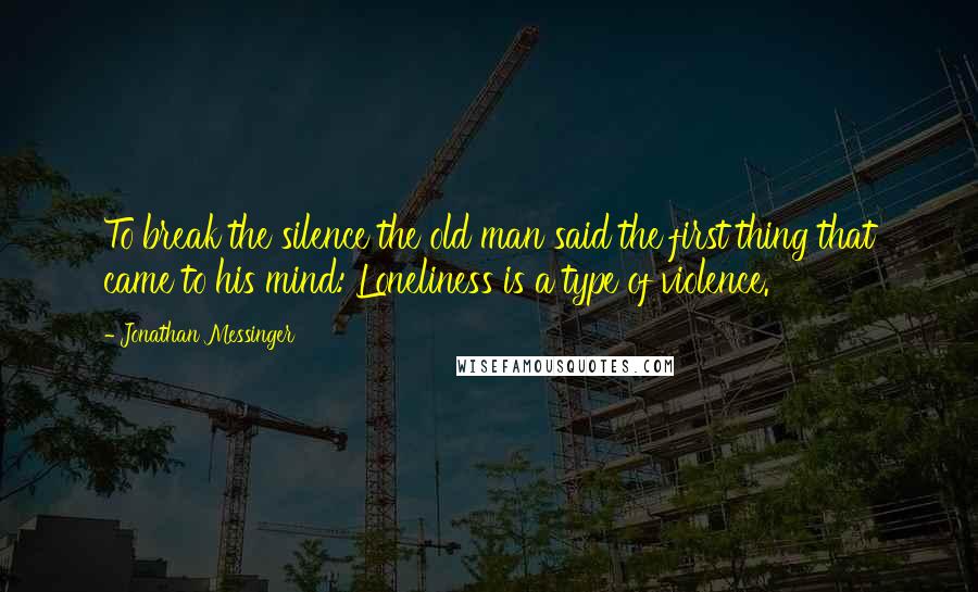 Jonathan Messinger Quotes: To break the silence the old man said the first thing that came to his mind: Loneliness is a type of violence.