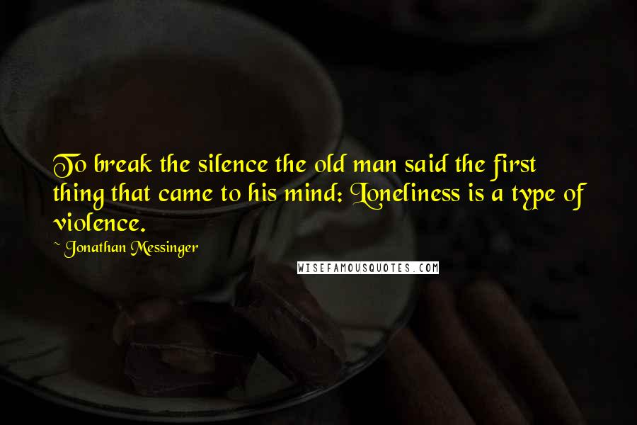 Jonathan Messinger Quotes: To break the silence the old man said the first thing that came to his mind: Loneliness is a type of violence.