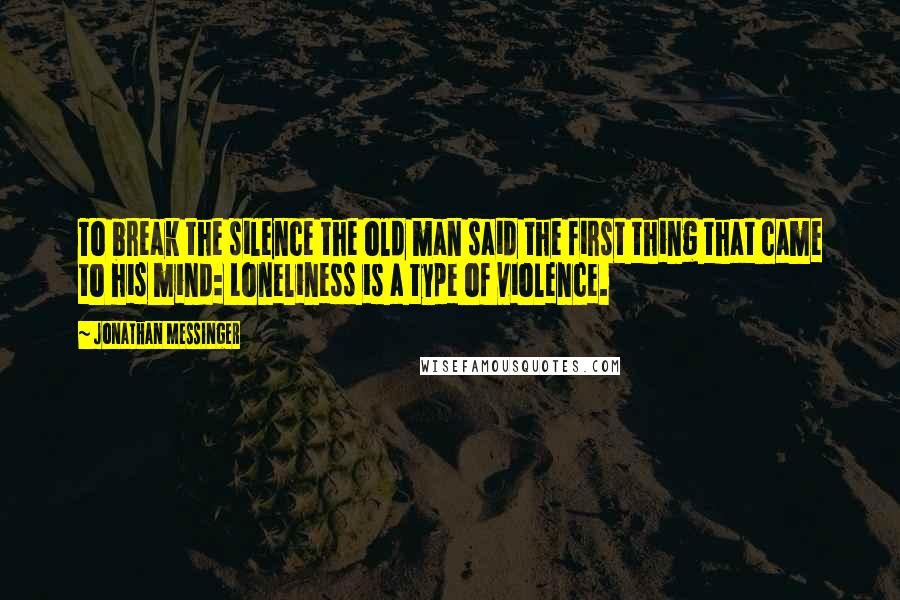 Jonathan Messinger Quotes: To break the silence the old man said the first thing that came to his mind: Loneliness is a type of violence.