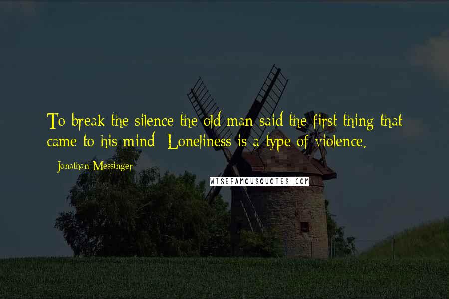 Jonathan Messinger Quotes: To break the silence the old man said the first thing that came to his mind: Loneliness is a type of violence.