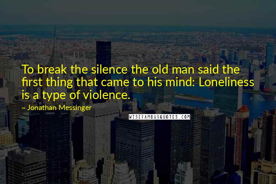Jonathan Messinger Quotes: To break the silence the old man said the first thing that came to his mind: Loneliness is a type of violence.