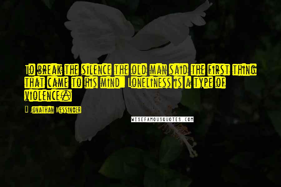 Jonathan Messinger Quotes: To break the silence the old man said the first thing that came to his mind: Loneliness is a type of violence.