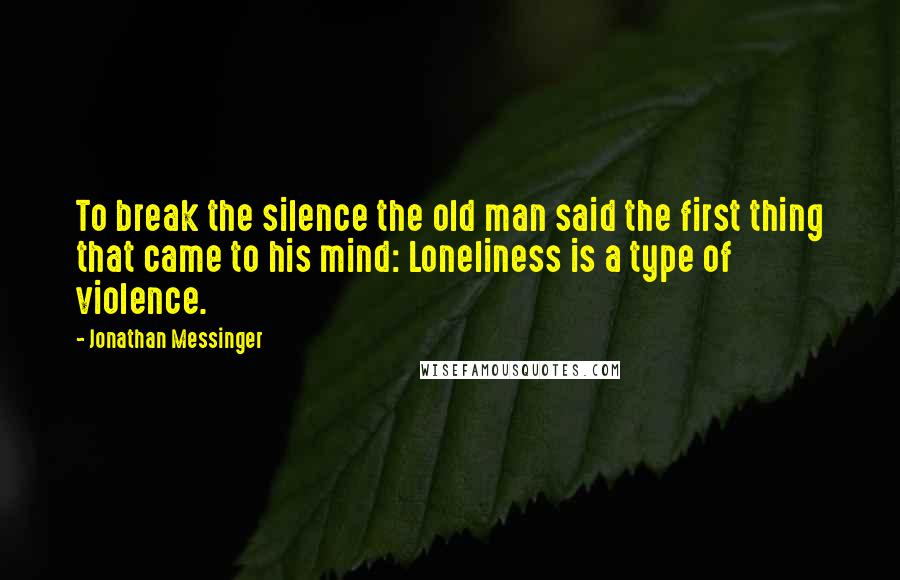 Jonathan Messinger Quotes: To break the silence the old man said the first thing that came to his mind: Loneliness is a type of violence.