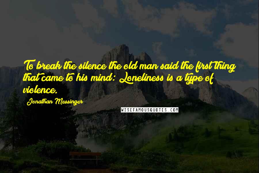 Jonathan Messinger Quotes: To break the silence the old man said the first thing that came to his mind: Loneliness is a type of violence.