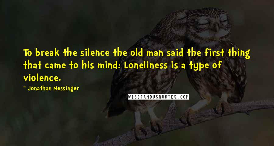 Jonathan Messinger Quotes: To break the silence the old man said the first thing that came to his mind: Loneliness is a type of violence.