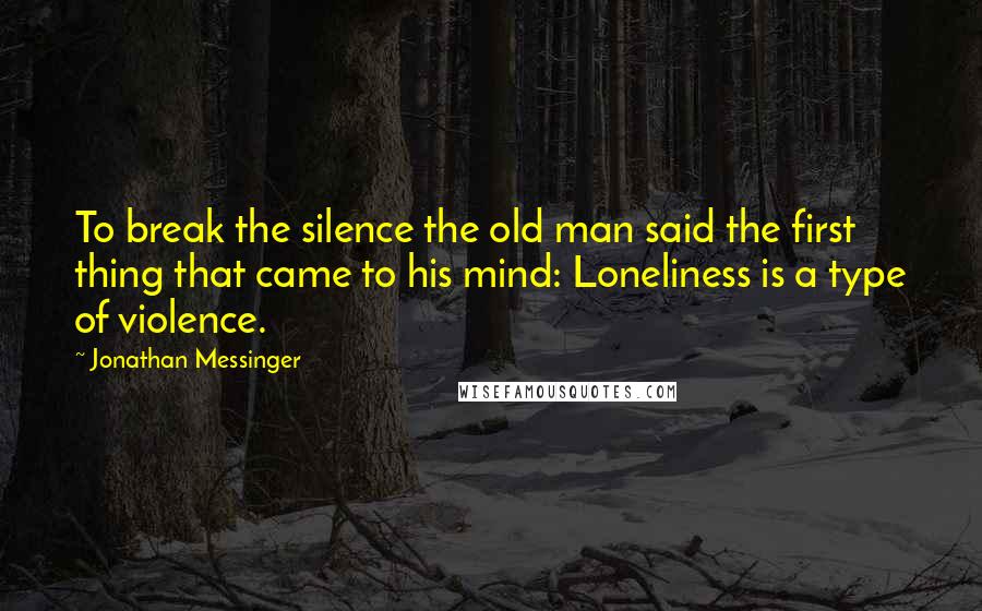 Jonathan Messinger Quotes: To break the silence the old man said the first thing that came to his mind: Loneliness is a type of violence.