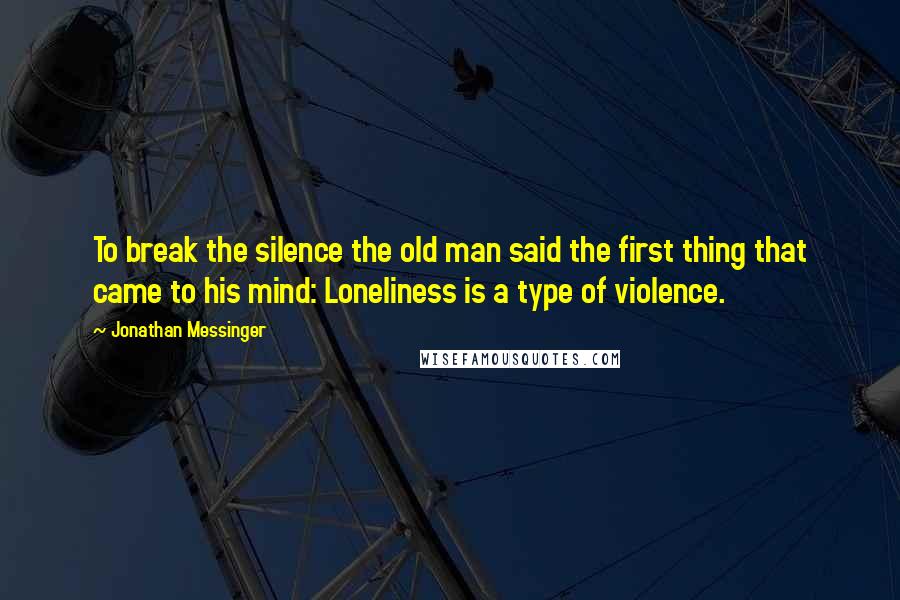 Jonathan Messinger Quotes: To break the silence the old man said the first thing that came to his mind: Loneliness is a type of violence.