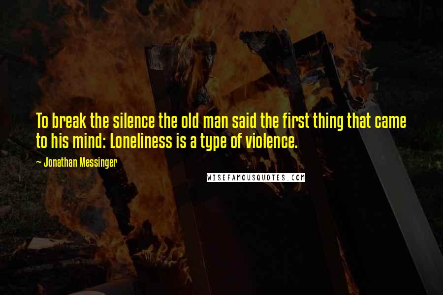Jonathan Messinger Quotes: To break the silence the old man said the first thing that came to his mind: Loneliness is a type of violence.