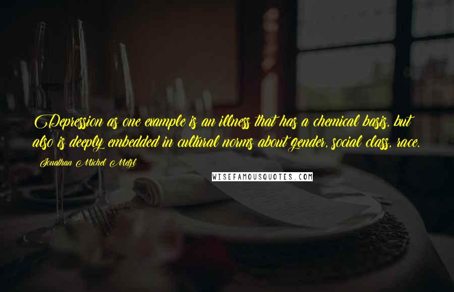 Jonathan Michel Metzl Quotes: Depression as one example is an illness that has a chemical basis, but also is deeply embedded in cultural norms about gender, social class, race.