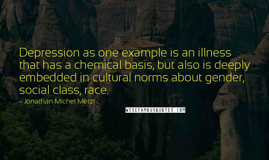 Jonathan Michel Metzl Quotes: Depression as one example is an illness that has a chemical basis, but also is deeply embedded in cultural norms about gender, social class, race.