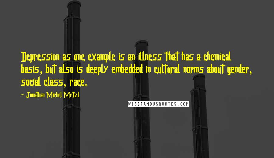 Jonathan Michel Metzl Quotes: Depression as one example is an illness that has a chemical basis, but also is deeply embedded in cultural norms about gender, social class, race.