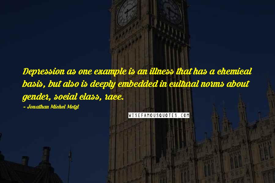 Jonathan Michel Metzl Quotes: Depression as one example is an illness that has a chemical basis, but also is deeply embedded in cultural norms about gender, social class, race.