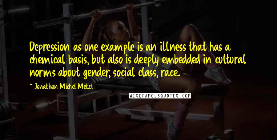 Jonathan Michel Metzl Quotes: Depression as one example is an illness that has a chemical basis, but also is deeply embedded in cultural norms about gender, social class, race.