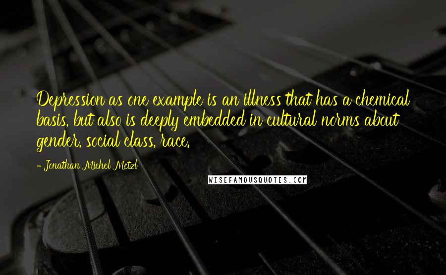 Jonathan Michel Metzl Quotes: Depression as one example is an illness that has a chemical basis, but also is deeply embedded in cultural norms about gender, social class, race.