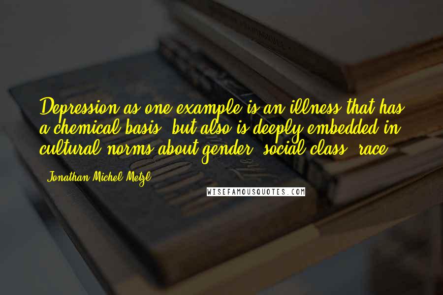 Jonathan Michel Metzl Quotes: Depression as one example is an illness that has a chemical basis, but also is deeply embedded in cultural norms about gender, social class, race.