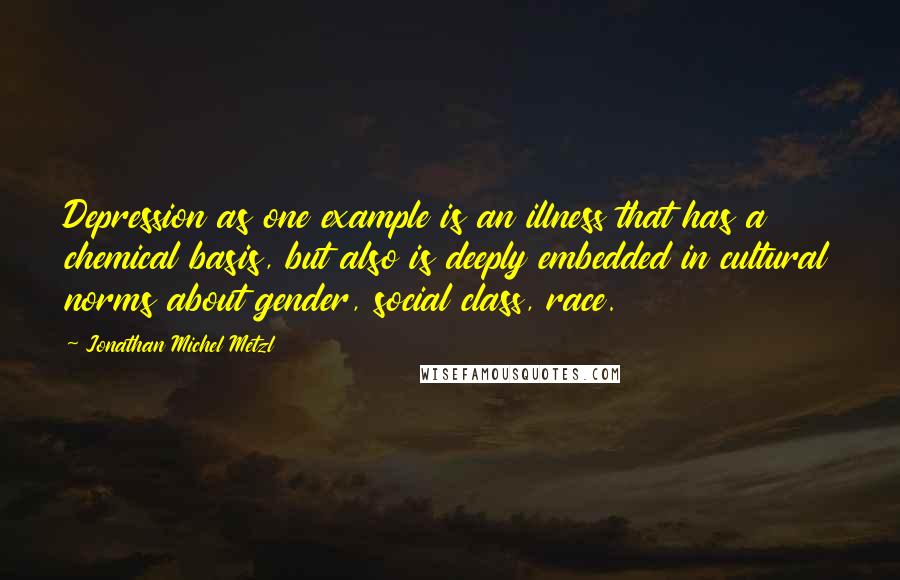 Jonathan Michel Metzl Quotes: Depression as one example is an illness that has a chemical basis, but also is deeply embedded in cultural norms about gender, social class, race.