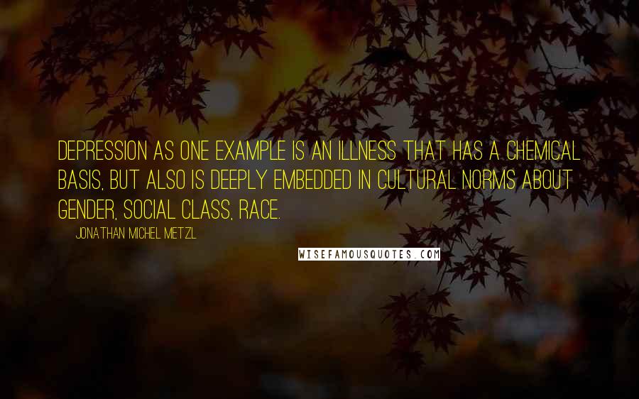 Jonathan Michel Metzl Quotes: Depression as one example is an illness that has a chemical basis, but also is deeply embedded in cultural norms about gender, social class, race.