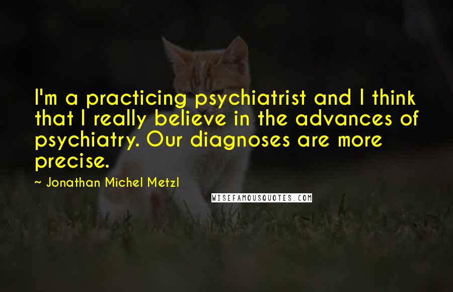 Jonathan Michel Metzl Quotes: I'm a practicing psychiatrist and I think that I really believe in the advances of psychiatry. Our diagnoses are more precise.