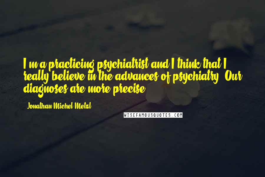 Jonathan Michel Metzl Quotes: I'm a practicing psychiatrist and I think that I really believe in the advances of psychiatry. Our diagnoses are more precise.