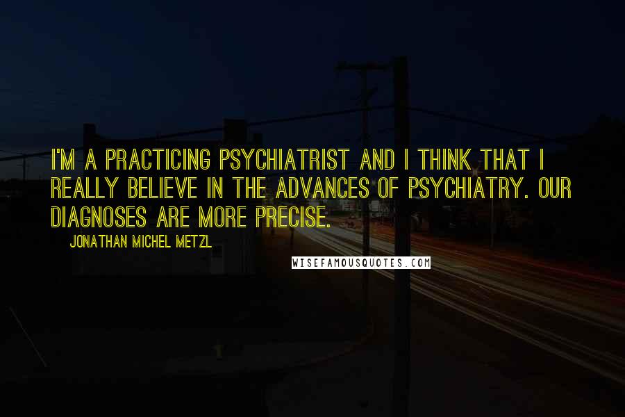 Jonathan Michel Metzl Quotes: I'm a practicing psychiatrist and I think that I really believe in the advances of psychiatry. Our diagnoses are more precise.