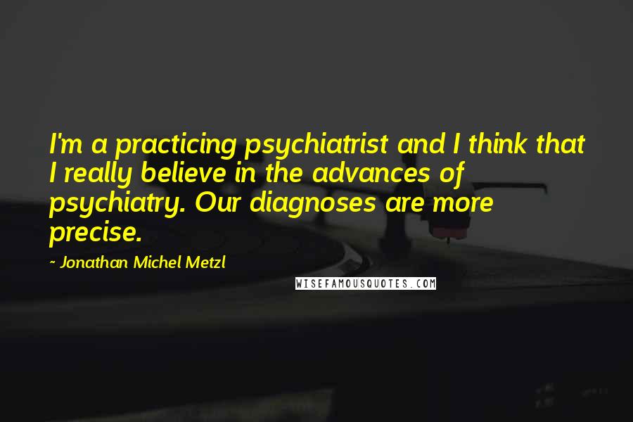 Jonathan Michel Metzl Quotes: I'm a practicing psychiatrist and I think that I really believe in the advances of psychiatry. Our diagnoses are more precise.