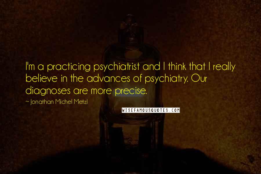 Jonathan Michel Metzl Quotes: I'm a practicing psychiatrist and I think that I really believe in the advances of psychiatry. Our diagnoses are more precise.