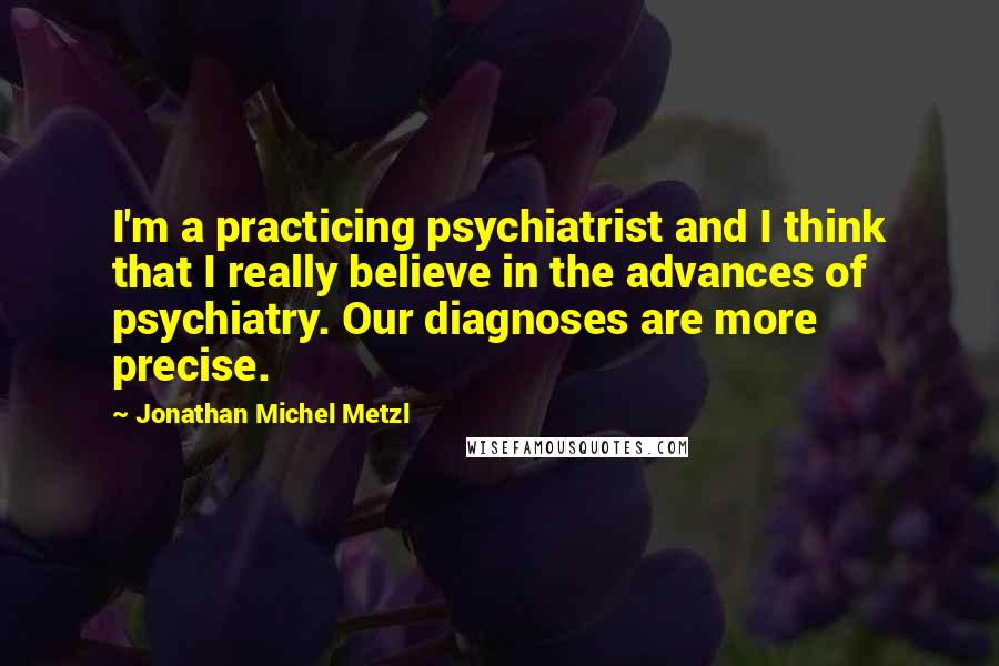 Jonathan Michel Metzl Quotes: I'm a practicing psychiatrist and I think that I really believe in the advances of psychiatry. Our diagnoses are more precise.