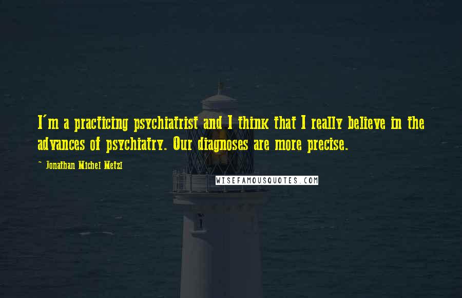 Jonathan Michel Metzl Quotes: I'm a practicing psychiatrist and I think that I really believe in the advances of psychiatry. Our diagnoses are more precise.