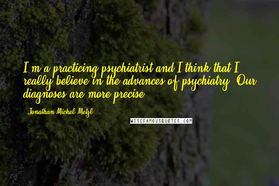 Jonathan Michel Metzl Quotes: I'm a practicing psychiatrist and I think that I really believe in the advances of psychiatry. Our diagnoses are more precise.