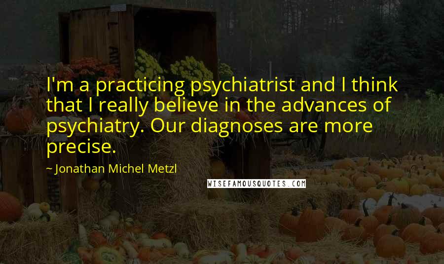 Jonathan Michel Metzl Quotes: I'm a practicing psychiatrist and I think that I really believe in the advances of psychiatry. Our diagnoses are more precise.