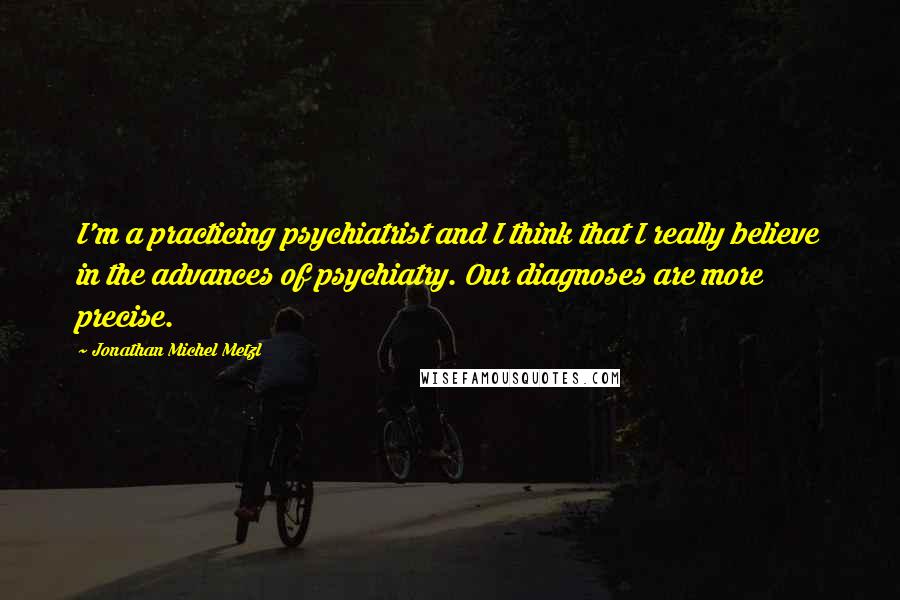 Jonathan Michel Metzl Quotes: I'm a practicing psychiatrist and I think that I really believe in the advances of psychiatry. Our diagnoses are more precise.