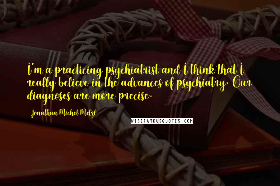 Jonathan Michel Metzl Quotes: I'm a practicing psychiatrist and I think that I really believe in the advances of psychiatry. Our diagnoses are more precise.