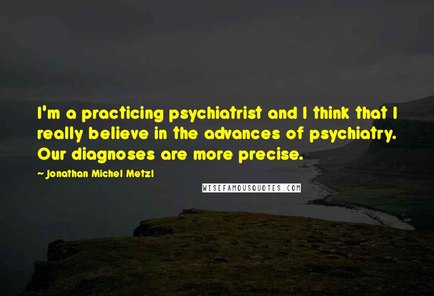 Jonathan Michel Metzl Quotes: I'm a practicing psychiatrist and I think that I really believe in the advances of psychiatry. Our diagnoses are more precise.