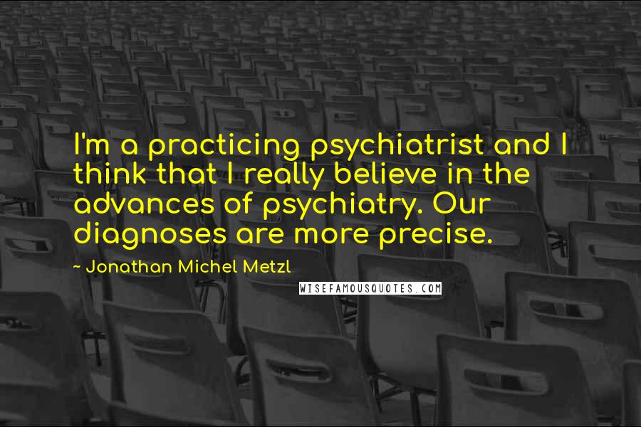 Jonathan Michel Metzl Quotes: I'm a practicing psychiatrist and I think that I really believe in the advances of psychiatry. Our diagnoses are more precise.