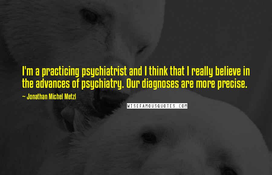 Jonathan Michel Metzl Quotes: I'm a practicing psychiatrist and I think that I really believe in the advances of psychiatry. Our diagnoses are more precise.