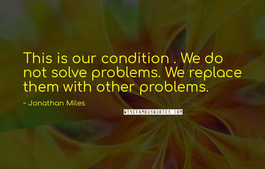 Jonathan Miles Quotes: This is our condition . We do not solve problems. We replace them with other problems.