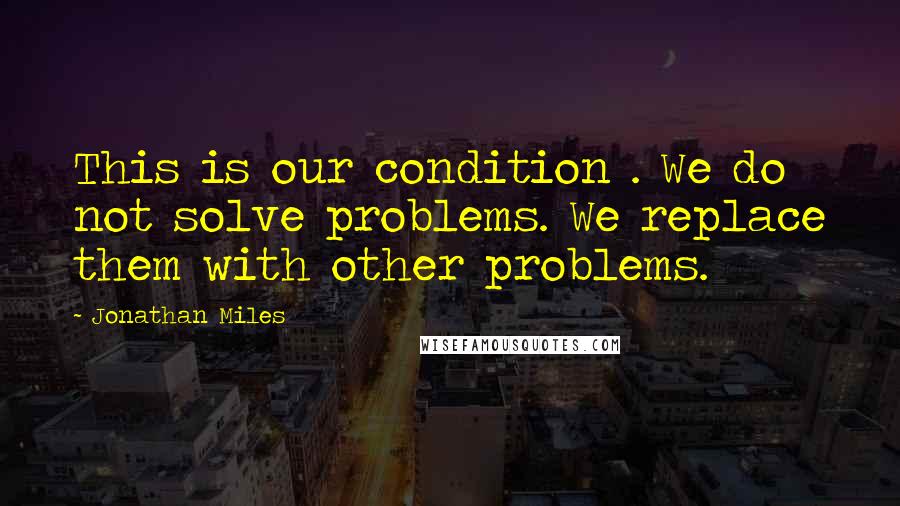 Jonathan Miles Quotes: This is our condition . We do not solve problems. We replace them with other problems.