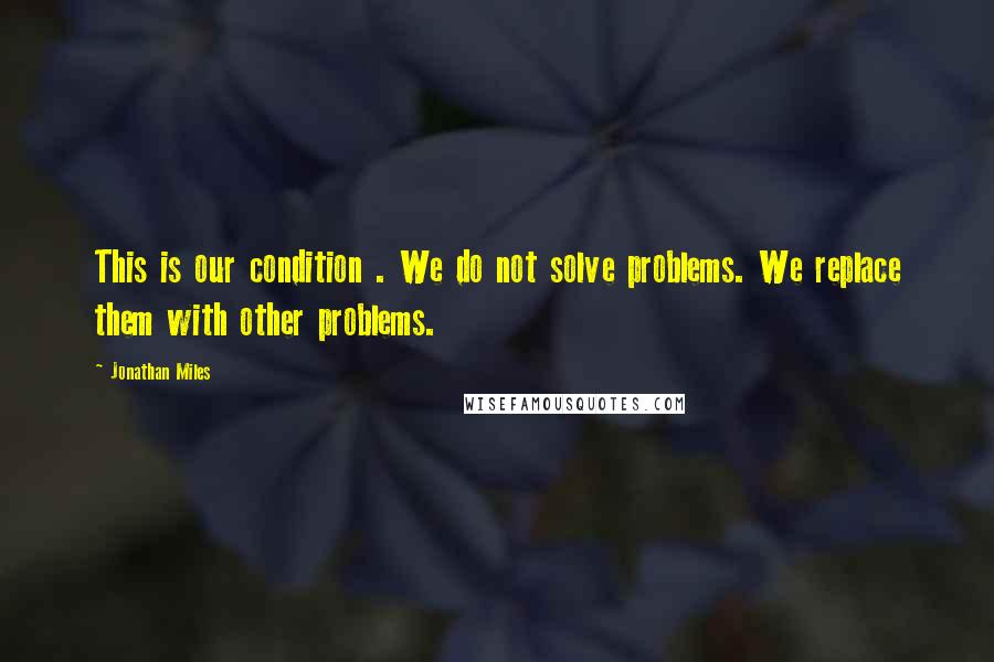 Jonathan Miles Quotes: This is our condition . We do not solve problems. We replace them with other problems.