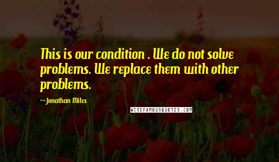 Jonathan Miles Quotes: This is our condition . We do not solve problems. We replace them with other problems.