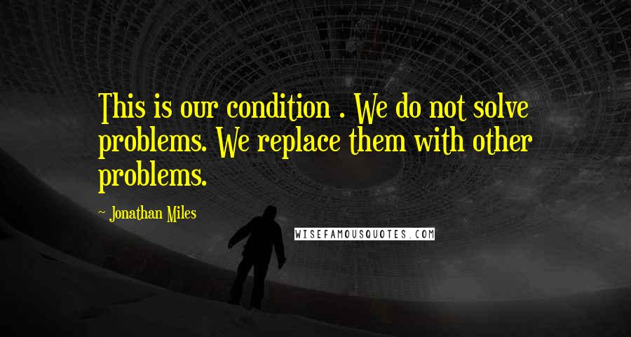 Jonathan Miles Quotes: This is our condition . We do not solve problems. We replace them with other problems.