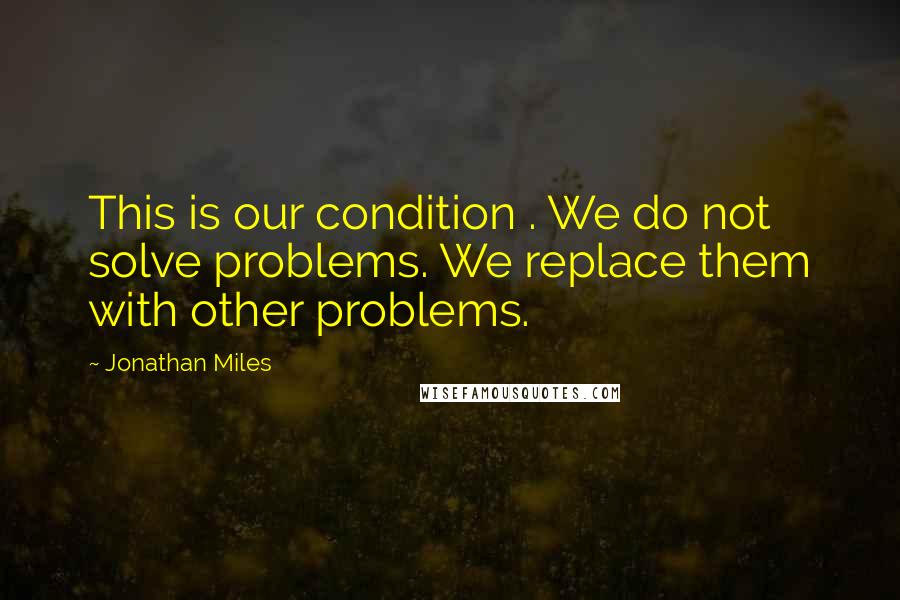 Jonathan Miles Quotes: This is our condition . We do not solve problems. We replace them with other problems.