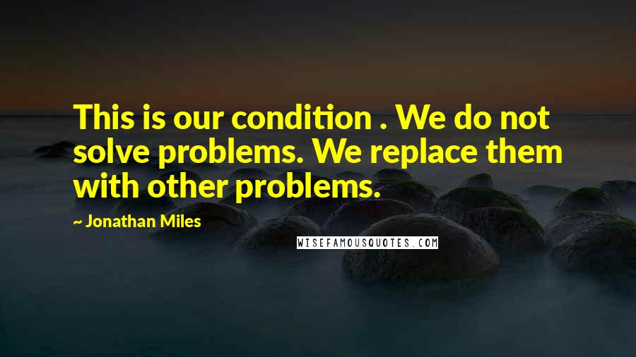 Jonathan Miles Quotes: This is our condition . We do not solve problems. We replace them with other problems.