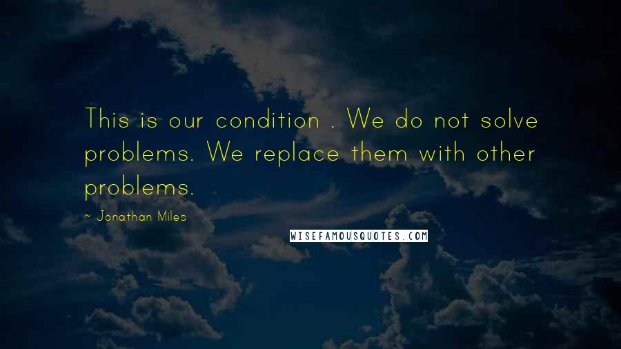 Jonathan Miles Quotes: This is our condition . We do not solve problems. We replace them with other problems.