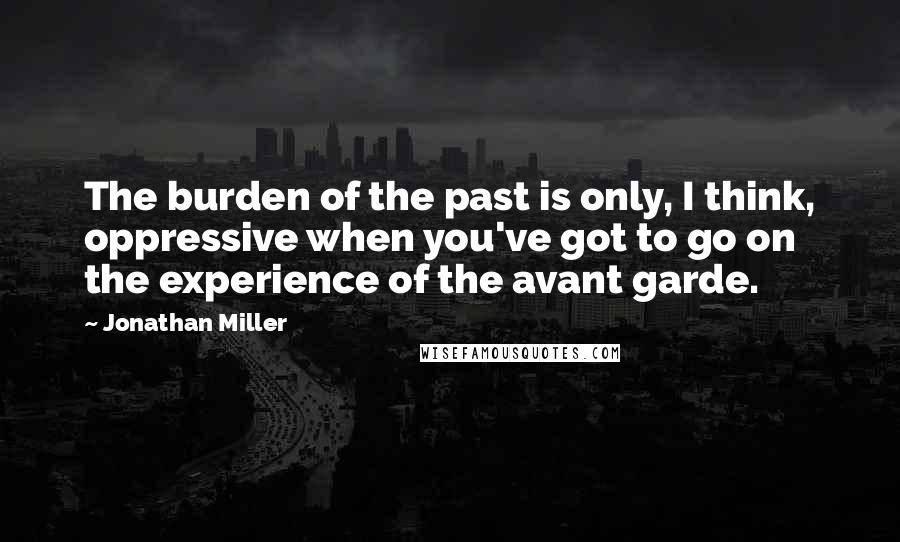 Jonathan Miller Quotes: The burden of the past is only, I think, oppressive when you've got to go on the experience of the avant garde.