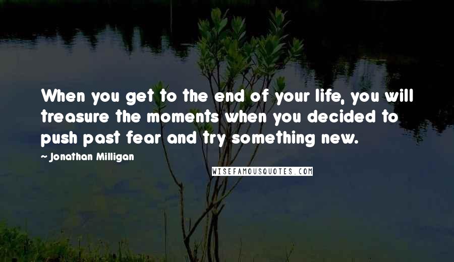 Jonathan Milligan Quotes: When you get to the end of your life, you will treasure the moments when you decided to push past fear and try something new.