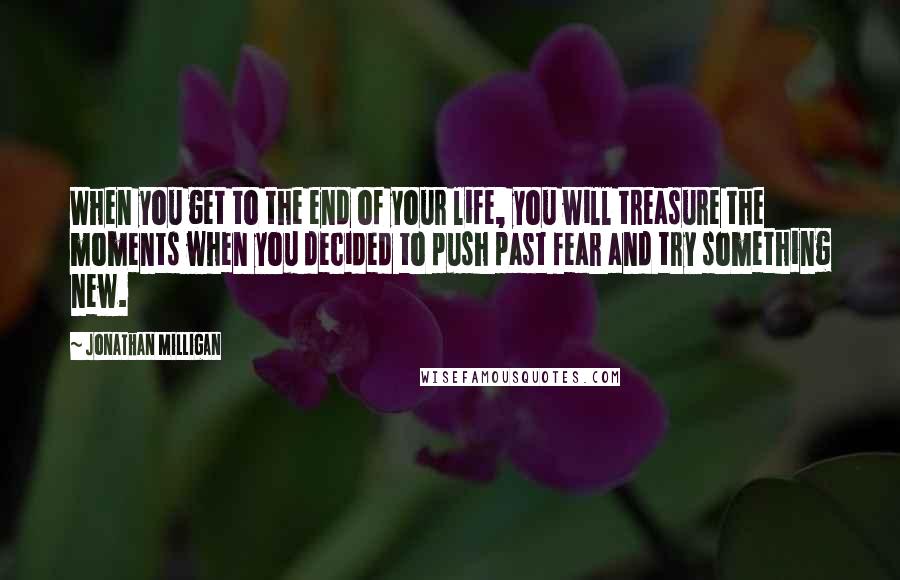 Jonathan Milligan Quotes: When you get to the end of your life, you will treasure the moments when you decided to push past fear and try something new.