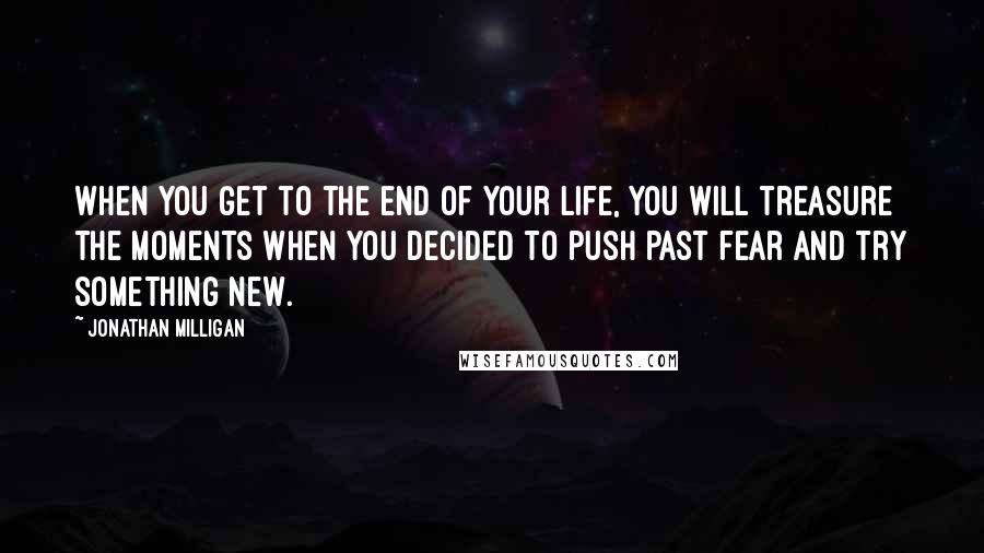 Jonathan Milligan Quotes: When you get to the end of your life, you will treasure the moments when you decided to push past fear and try something new.