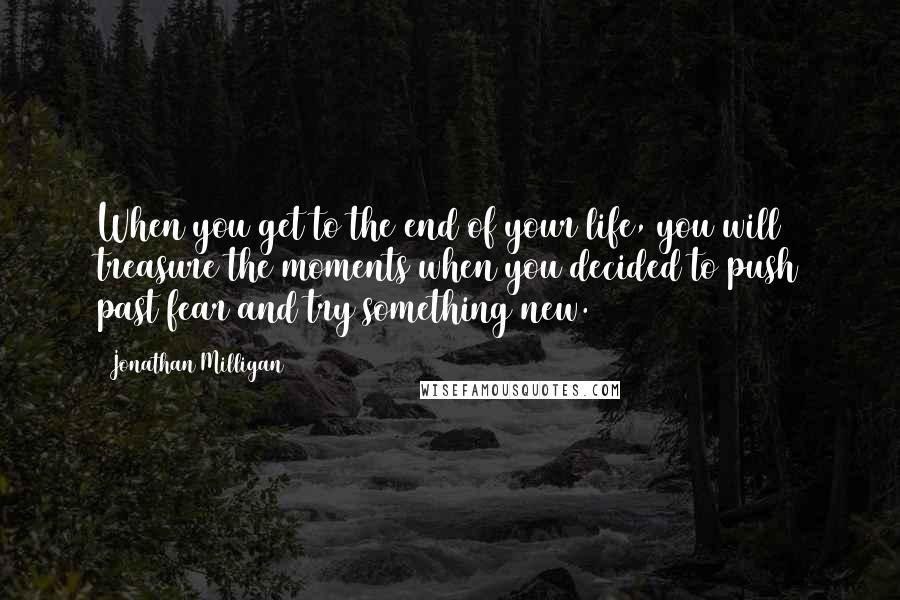 Jonathan Milligan Quotes: When you get to the end of your life, you will treasure the moments when you decided to push past fear and try something new.