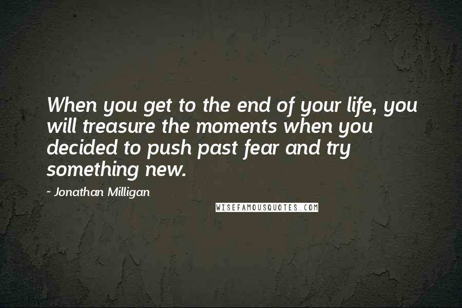 Jonathan Milligan Quotes: When you get to the end of your life, you will treasure the moments when you decided to push past fear and try something new.