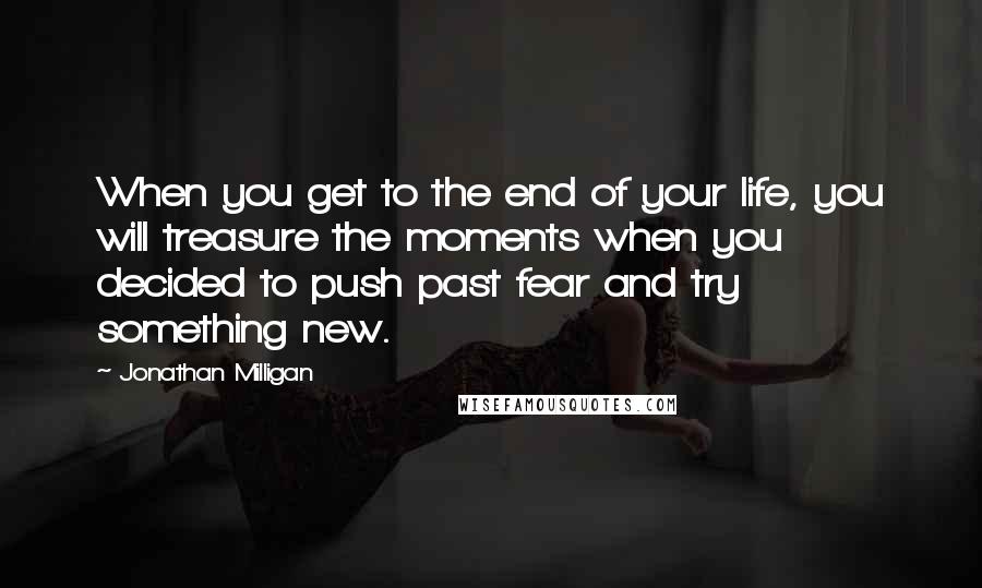 Jonathan Milligan Quotes: When you get to the end of your life, you will treasure the moments when you decided to push past fear and try something new.